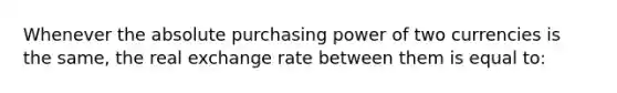 Whenever the absolute purchasing power of two currencies is the same, the real exchange rate between them is equal to: