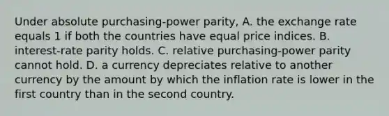 Under absolute purchasing-power parity, A. the exchange rate equals 1 if both the countries have equal price indices. B. interest-rate parity holds. C. relative purchasing-power parity cannot hold. D. a currency depreciates relative to another currency by the amount by which the inflation rate is lower in the first country than in the second country.