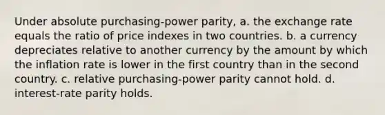 Under absolute purchasing-power parity, a. the exchange rate equals the ratio of price indexes in two countries. b. a currency depreciates relative to another currency by the amount by which the inflation rate is lower in the first country than in the second country. c. relative purchasing-power parity cannot hold. d. interest-rate parity holds.