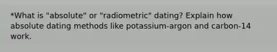 *What is "absolute" or "radiometric" dating? Explain how absolute dating methods like potassium-argon and carbon-14 work.