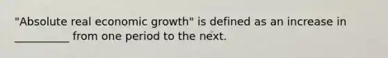 "Absolute real economic growth" is defined as an increase in __________ from one period to the next.