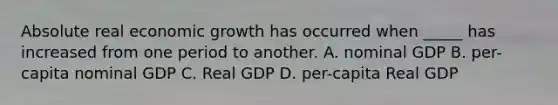 Absolute real economic growth has occurred when _____ has increased from one period to another. A. nominal GDP B. per-capita nominal GDP C. Real GDP D. per-capita Real GDP