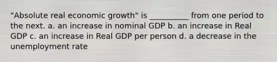 "Absolute real economic growth" is __________ from one period to the next. a. an increase in nominal GDP b. an increase in Real GDP c. an increase in Real GDP per person d. a decrease in the unemployment rate