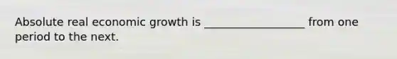 Absolute real economic growth is __________________ from one period to the next.