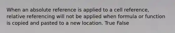 When an absolute reference is applied to a cell reference, relative referencing will not be applied when formula or function is copied and pasted to a new location. True False