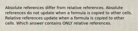 Absolute references differ from relative references. Absolute references do not update when a formula is copied to other cells. Relative references update when a formula is copied to other cells. Which answer contains ONLY relative references.