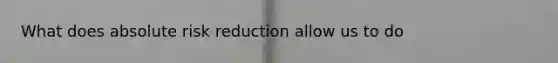 What does absolute risk reduction allow us to do