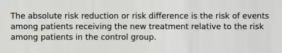 The absolute risk reduction or risk difference is the risk of events among patients receiving the new treatment relative to the risk among patients in the control group.