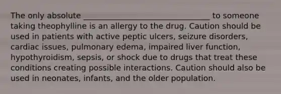 The only absolute ________________________________ to someone taking theophylline is an allergy to the drug. Caution should be used in patients with active peptic ulcers, seizure disorders, cardiac issues, pulmonary edema, impaired liver function, hypothyroidism, sepsis, or shock due to drugs that treat these conditions creating possible interactions. Caution should also be used in neonates, infants, and the older population.