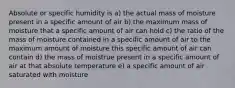 Absolute or specific humidity is a) the actual mass of moisture present in a specific amount of air b) the maximum mass of moisture that a specific amount of air can hold c) the ratio of the mass of moisture contained in a specific amount of air to the maximum amount of moisture this specific amount of air can contain d) the mass of moistrue present in a specific amount of air at that absolute temperature e) a specific amount of air saturated with moisture