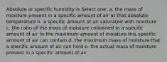 Absolute or specific humidity is Select one: a. the mass of moisture present in a specific amount of air at that absolute temperature b. a specific amount of air saturated with moisture c. the ratio of the mass of moisture contained in a specific amount of air to the maximum amount of moisture this specific amount of air can contain d. the maximum mass of moisture that a specific amount of air can hold e. the actual mass of moisture present in a specific amount of air