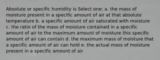 Absolute or specific humidity is Select one: a. the mass of moisture present in a specific amount of air at that absolute temperature b. a specific amount of air saturated with moisture c. the ratio of the mass of moisture contained in a specific amount of air to the maximum amount of moisture this specific amount of air can contain d. the maximum mass of moisture that a specific amount of air can hold e. the actual mass of moisture present in a specific amount of air