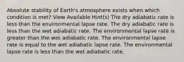 Absolute stability of Earth's atmosphere exists when which condition is met? View Available Hint(s) The dry adiabatic rate is less than the environmental lapse rate. The dry adiabatic rate is less than the wet adiabatic rate. The environmental lapse rate is greater than the wet adiabatic rate. The environmental lapse rate is equal to the wet adiabatic lapse rate. The environmental lapse rate is less than the wet adiabatic rate.