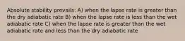 Absolute stability prevails: A) when the lapse rate is greater than the dry adiabatic rate B) when the lapse rate is less than the wet adiabatic rate C) when the lapse rate is greater than the wet adiabatic rate and less than the dry adiabatic rate