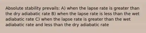 Absolute stability prevails: A) when the lapse rate is greater than the dry adiabatic rate B) when the lapse rate is less than the wet adiabatic rate C) when the lapse rate is greater than the wet adiabatic rate and less than the dry adiabatic rate