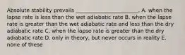 Absolute stability prevails ________________________. A. when the lapse rate is less than the wet adiabatic rate B. when the lapse rate is greater than the wet adiabatic rate and less than the dry adiabatic rate C. when the lapse rate is greater than the dry adiabatic rate D. only in theory, but never occurs in reality E. none of these