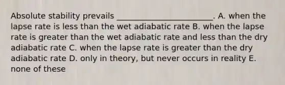 Absolute stability prevails ________________________. A. when the lapse rate is less than the wet adiabatic rate B. when the lapse rate is greater than the wet adiabatic rate and less than the dry adiabatic rate C. when the lapse rate is greater than the dry adiabatic rate D. only in theory, but never occurs in reality E. none of these