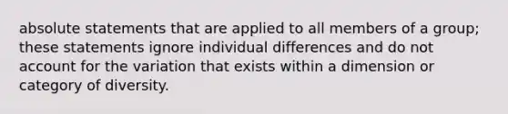 absolute statements that are applied to all members of a group; these statements ignore individual differences and do not account for the variation that exists within a dimension or category of diversity.