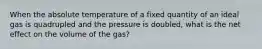 When the absolute temperature of a fixed quantity of an ideal gas is quadrupled and the pressure is doubled, what is the net effect on the volume of the gas?