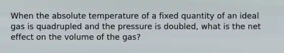 When the absolute temperature of a fixed quantity of an ideal gas is quadrupled and the pressure is doubled, what is the net effect on the volume of the gas?