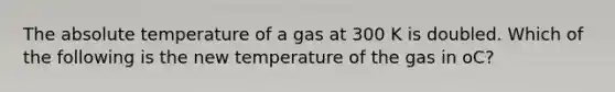 The absolute temperature of a gas at 300 K is doubled. Which of the following is the new temperature of the gas in oC?