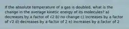 If the absolute temperature of a gas is doubled, what is the change in the average kinetic energy of its molecules? a) decreases by a factor of √2 b) no change c) increases by a factor of √2 d) decreases by a factor of 2 e) increases by a factor of 2