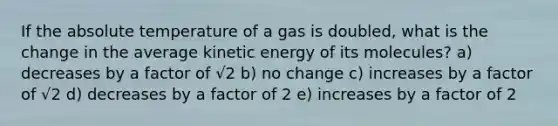 If the absolute temperature of a gas is doubled, what is the change in the average kinetic energy of its molecules? a) decreases by a factor of √2 b) no change c) increases by a factor of √2 d) decreases by a factor of 2 e) increases by a factor of 2