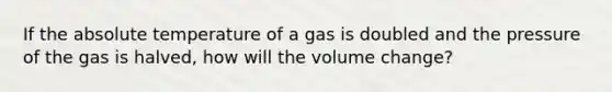 If the absolute temperature of a gas is doubled and the pressure of the gas is halved, how will the volume change?