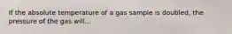 If the absolute temperature of a gas sample is doubled, the pressure of the gas will...