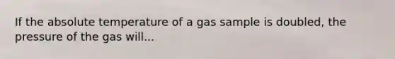 If the absolute temperature of a gas sample is doubled, the pressure of the gas will...