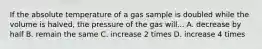 ​If the absolute temperature of a gas sample is doubled while the volume is halved, the pressure of the gas will... ​A. decrease by half​​​​​​ ​B. remain the same ​C. increase 2 times ​D. increase 4 times