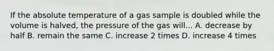 ​If the absolute temperature of a gas sample is doubled while the volume is halved, the pressure of the gas will... ​A. decrease by half​​​​​​ ​B. remain the same ​C. increase 2 times ​D. increase 4 times