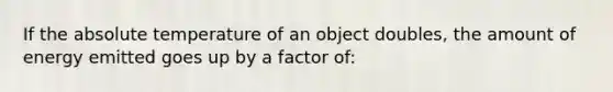 If the absolute temperature of an object doubles, the amount of energy emitted goes up by a factor of: