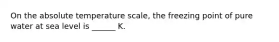 On the absolute temperature scale, the freezing point of pure water at sea level is ______ K.