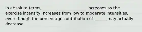 In absolute terms, _______ ______________ increases as the exercise intensity increases from low to moderate intensities, even though the percentage contribution of ______ may actually decrease.