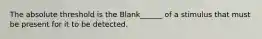 The absolute threshold is the Blank______ of a stimulus that must be present for it to be detected.