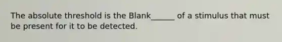 The absolute threshold is the Blank______ of a stimulus that must be present for it to be detected.