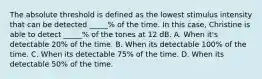 The absolute threshold is defined as the lowest stimulus intensity that can be detected _____% of the time. In this case, Christine is able to detect _____% of the tones at 12 dB. A. When it's detectable 20% of the time. B. When its detectable 100% of the time. C. When its detectable 75% of the time. D. When its detectable 50% of the time.