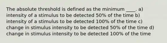 The absolute threshold is defined as the minimum ____. a) intensity of a stimulus to be detected 50% of the time b) intensity of a stimulus to be detected 100% of the time c) change in stimulus intensity to be detected 50% of the time d) change in stimulus intensity to be detected 100% of the time