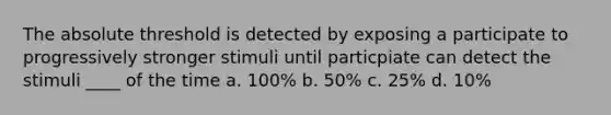 The absolute threshold is detected by exposing a participate to progressively stronger stimuli until particpiate can detect the stimuli ____ of the time a. 100% b. 50% c. 25% d. 10%