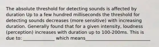 The absolute threshold for detecting sounds is affected by duration Up to a few hundred milliseconds the threshold for detecting sounds decreases (more sensitive) with increasing duration. Generally found that for a given intensity, loudness (perception) increases with duration up to 100-200ms. This is due to: ______________ which means_____________________________