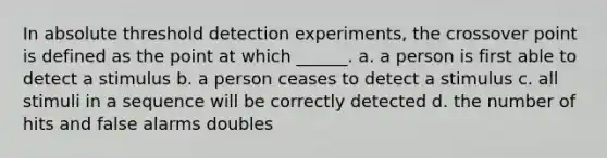 In absolute threshold detection experiments, the crossover point is defined as the point at which ______. a. a person is first able to detect a stimulus b. a person ceases to detect a stimulus c. all stimuli in a sequence will be correctly detected d. the number of hits and false alarms doubles