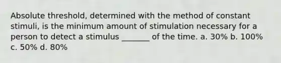 Absolute threshold, determined with the method of constant stimuli, is the minimum amount of stimulation necessary for a person to detect a stimulus _______ of the time. a. 30% b. 100% c. 50% d. 80%