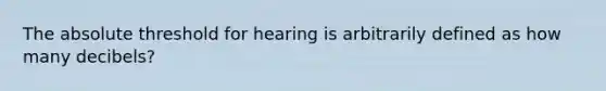 The absolute threshold for hearing is arbitrarily defined as how many decibels?