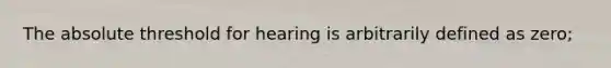 The absolute threshold for hearing is arbitrarily defined as zero;