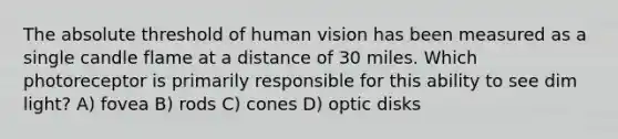 The absolute threshold of human vision has been measured as a single candle flame at a distance of 30 miles. Which photoreceptor is primarily responsible for this ability to see dim light? A) fovea B) rods C) cones D) optic disks