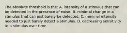 The absolute threshold is the: A. intensity of a stimulus that can be detected in the presence of noise. B. minimal change in a stimulus that can just barely be detected. C. minimal intensity needed to just barely detect a stimulus. D. decreasing sensitivity to a stimulus over time.