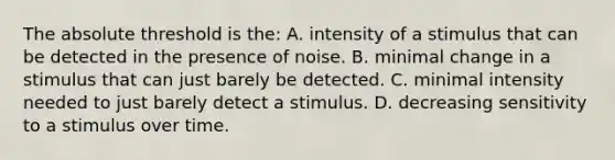 The absolute threshold is the: A. intensity of a stimulus that can be detected in the presence of noise. B. minimal change in a stimulus that can just barely be detected. C. minimal intensity needed to just barely detect a stimulus. D. decreasing sensitivity to a stimulus over time.