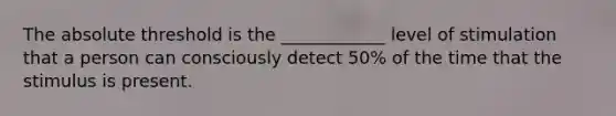 The absolute threshold is the ____________ level of stimulation that a person can consciously detect 50% of the time that the stimulus is present.