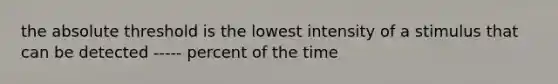 the absolute threshold is the lowest intensity of a stimulus that can be detected ----- percent of the time